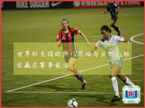 世界杯竞猜的热门思路与分析，助你赢在赛事前沿